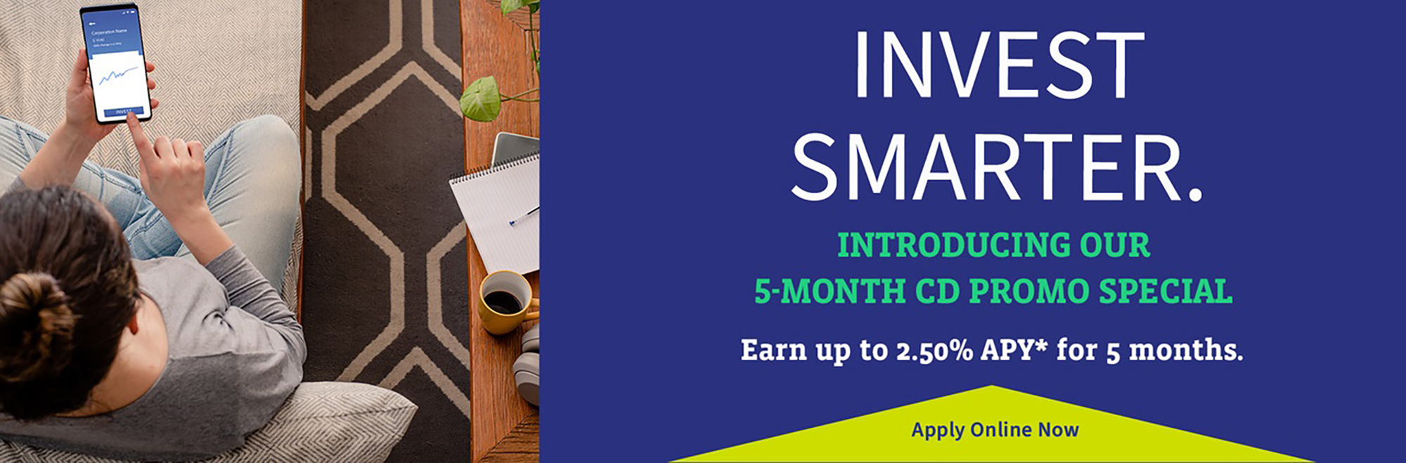 Invest Smarter. Introducing our 5-month CD Promo Special. 1.50% APY. Apply Online Now.